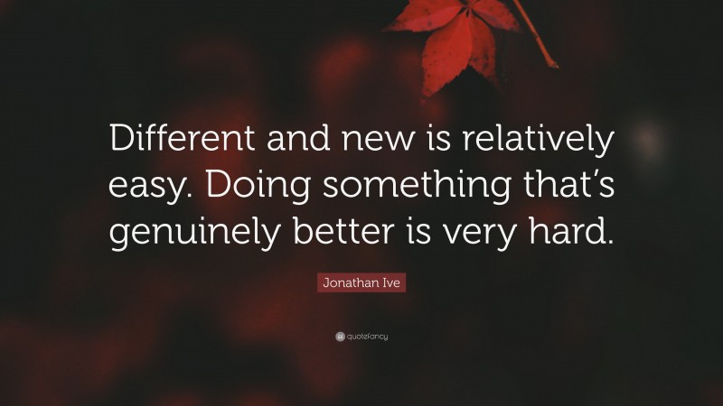 Jonathan Ive Quote: “Different and new is relatively easy. Doing something that’s genuinely better is very hard.”