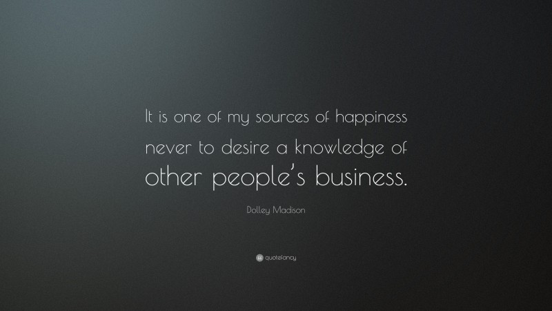 Dolley Madison Quote: “It is one of my sources of happiness never to desire a knowledge of other people’s business.”