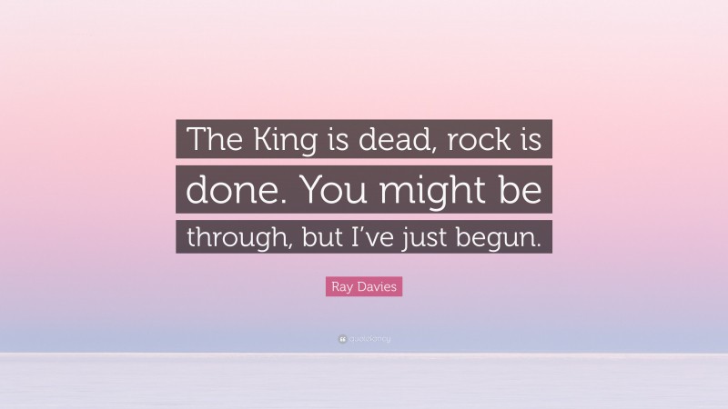 Ray Davies Quote: “The King is dead, rock is done. You might be through, but I’ve just begun.”