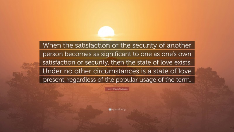 Harry Stack Sullivan Quote: “When the satisfaction or the security of another person becomes as significant to one as one’s own satisfaction or security, then the state of love exists. Under no other circumstances is a state of love present, regardless of the popular usage of the term.”