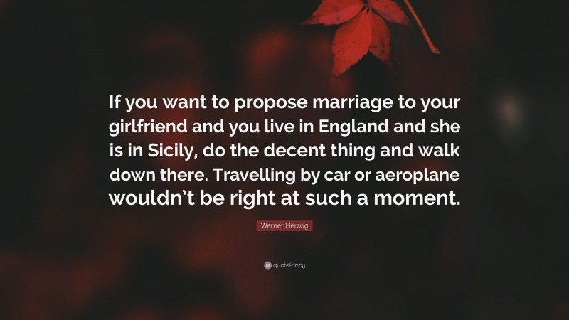 Werner Herzog Quote: “If you want to propose marriage to your girlfriend and you live in England and she is in Sicily, do the decent thing and walk down there. Travelling by car or aeroplane wouldn’t be right at such a moment.”
