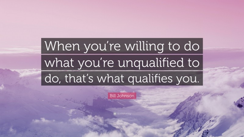 Bill Johnson Quote: “When you’re willing to do what you’re unqualified to do, that’s what qualifies you.”