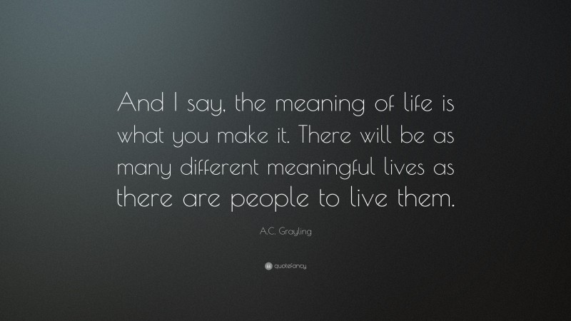 A.C. Grayling Quote: “And I say, the meaning of life is what you make it. There will be as many different meaningful lives as there are people to live them.”