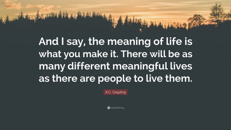 A.C. Grayling Quote: “And I say, the meaning of life is what you make it. There will be as many different meaningful lives as there are people to live them.”