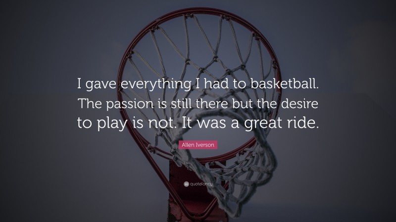 Allen Iverson Quote: “I gave everything I had to basketball. The passion is still there but the desire to play is not. It was a great ride.”