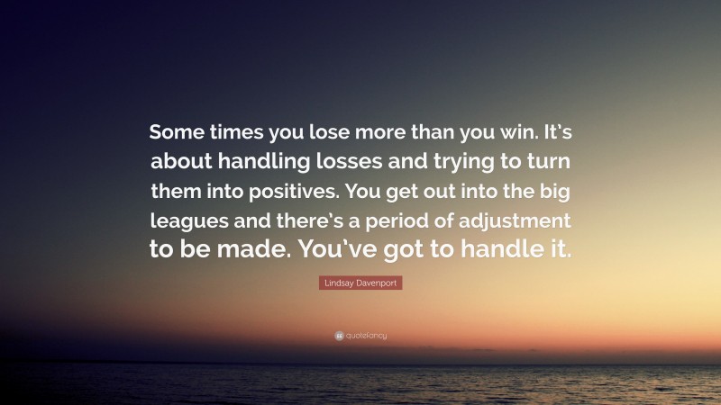 Lindsay Davenport Quote: “Some times you lose more than you win. It’s about handling losses and trying to turn them into positives. You get out into the big leagues and there’s a period of adjustment to be made. You’ve got to handle it.”