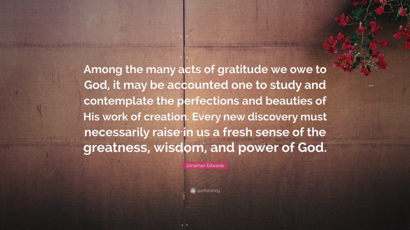 Jonathan Edwards Quote: “Among the many acts of gratitude we owe to God, it may be accounted one to study and contemplate the perfections and beauties of His work of creation. Every new discovery must necessarily raise in us a fresh sense of the greatness, wisdom, and power of God.”