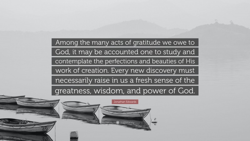 Jonathan Edwards Quote: “Among the many acts of gratitude we owe to God, it may be accounted one to study and contemplate the perfections and beauties of His work of creation. Every new discovery must necessarily raise in us a fresh sense of the greatness, wisdom, and power of God.”