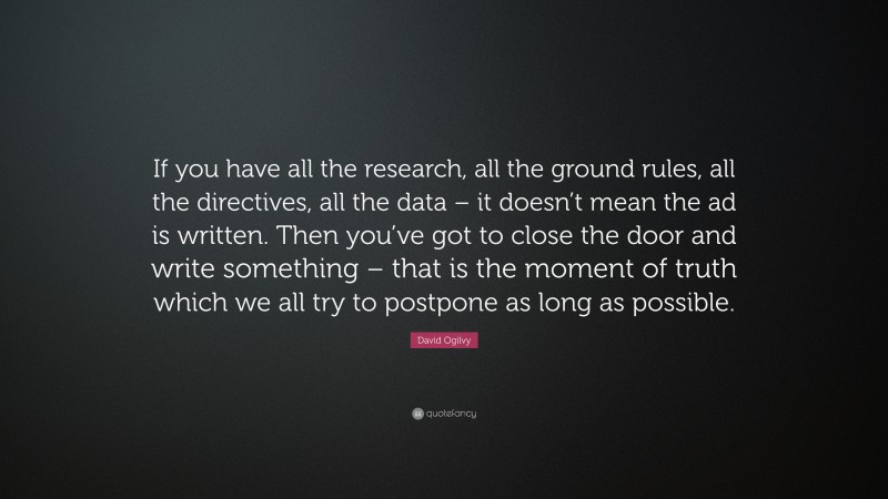 David Ogilvy Quote: “If you have all the research, all the ground rules, all the directives, all the data – it doesn’t mean the ad is written. Then you’ve got to close the door and write something – that is the moment of truth which we all try to postpone as long as possible.”