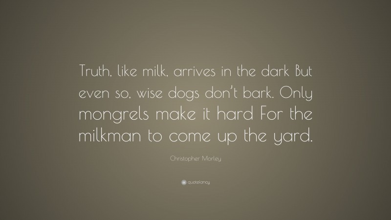 Christopher Morley Quote: “Truth, like milk, arrives in the dark But even so, wise dogs don’t bark. Only mongrels make it hard For the milkman to come up the yard.”