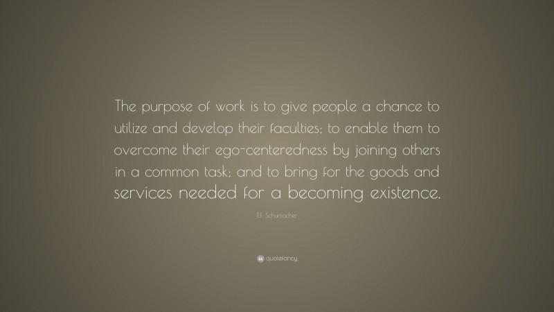 E.F. Schumacher Quote: “The purpose of work is to give people a chance to utilize and develop their faculties; to enable them to overcome their ego-centeredness by joining others in a common task; and to bring for the goods and services needed for a becoming existence.”
