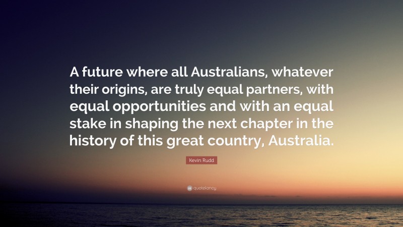 Kevin Rudd Quote: “A future where all Australians, whatever their origins, are truly equal partners, with equal opportunities and with an equal stake in shaping the next chapter in the history of this great country, Australia.”