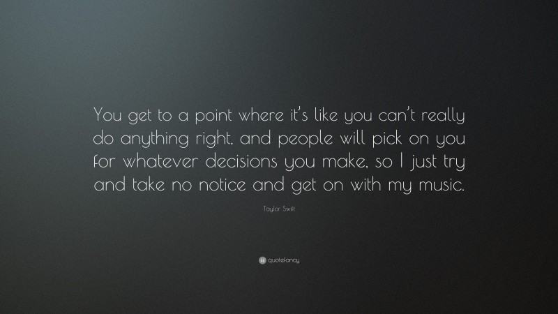 Taylor Swift Quote: “You get to a point where it’s like you can’t really do anything right, and people will pick on you for whatever decisions you make, so I just try and take no notice and get on with my music.”