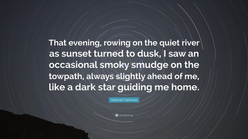 Deborah Harkness Quote: “That evening, rowing on the quiet river as sunset turned to dusk, I saw an occasional smoky smudge on the towpath, always slightly ahead of me, like a dark star guiding me home.”