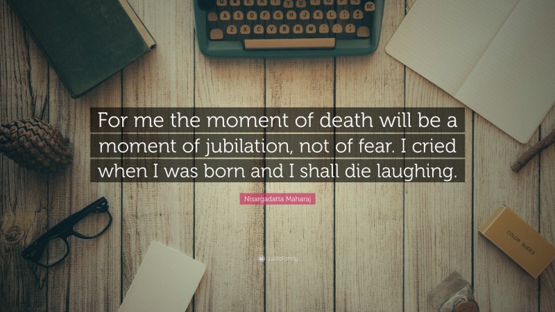 Nisargadatta Maharaj Quote: “For me the moment of death will be a moment of jubilation, not of fear. I cried when I was born and I shall die laughing.”