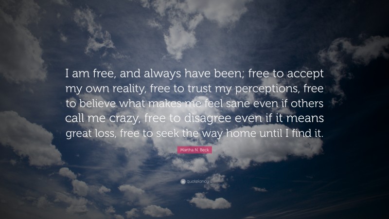 Martha N. Beck Quote: “I am free, and always have been; free to accept my own reality, free to trust my perceptions, free to believe what makes me feel sane even if others call me crazy, free to disagree even if it means great loss, free to seek the way home until I find it.”