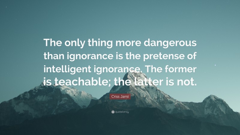 Criss Jami Quote: “The only thing more dangerous than ignorance is the pretense of intelligent ignorance. The former is teachable; the latter is not.”
