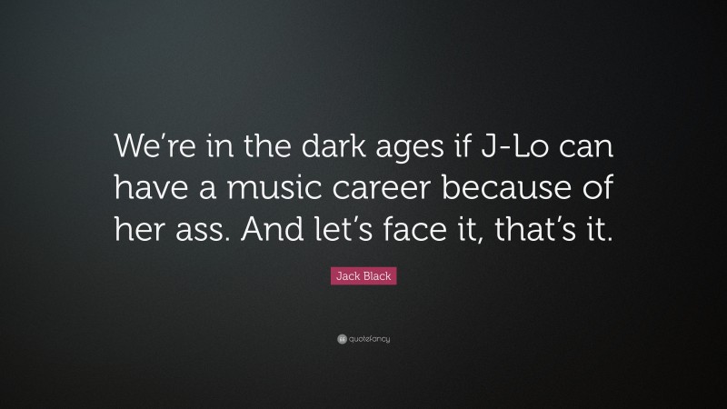 Jack Black Quote: “We’re in the dark ages if J-Lo can have a music career because of her ass. And let’s face it, that’s it.”
