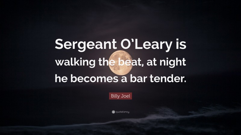 Billy Joel Quote: “Sergeant O’Leary is walking the beat, at night he becomes a bar tender.”