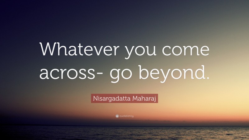 Nisargadatta Maharaj Quote: “Whatever you come across- go beyond.”
