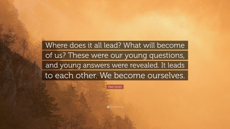 Patti Smith Quote: “Where does it all lead? What will become of us? These were our young questions, and young answers were revealed. It leads to each other. We become ourselves.”