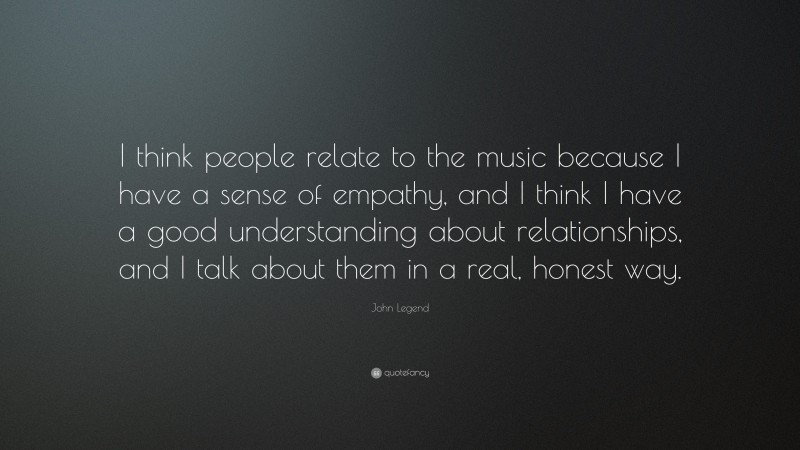 John Legend Quote: “I think people relate to the music because I have a sense of empathy, and I think I have a good understanding about relationships, and I talk about them in a real, honest way.”