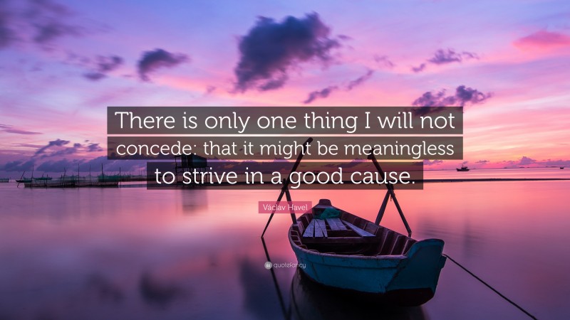 Václav Havel Quote: “There is only one thing I will not concede: that it might be meaningless to strive in a good cause.”