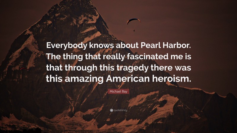 Michael Bay Quote: “Everybody knows about Pearl Harbor. The thing that really fascinated me is that through this tragedy there was this amazing American heroism.”