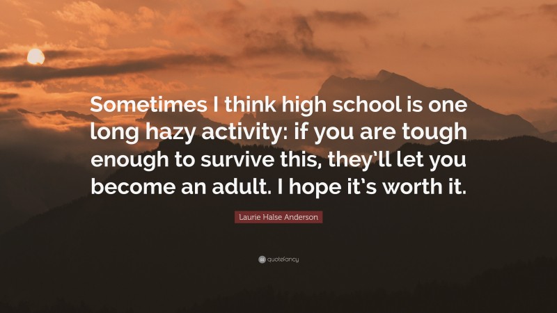 Laurie Halse Anderson Quote: “Sometimes I think high school is one long hazy activity: if you are tough enough to survive this, they’ll let you become an adult. I hope it’s worth it.”
