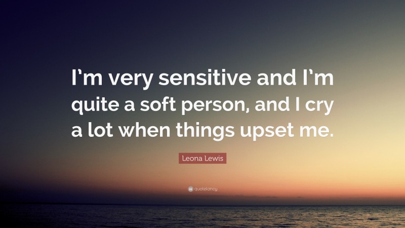 Leona Lewis Quote: “I’m very sensitive and I’m quite a soft person, and I cry a lot when things upset me.”