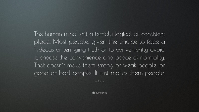 Jim Butcher Quote: “The human mind isn’t a terribly logical or consistent place. Most people, given the choice to face a hideous or terrifying truth or to conveniently avoid it, choose the convenience and peace of normality. That doesn’t make them strong or weak people, or good or bad people. It just makes them people.”