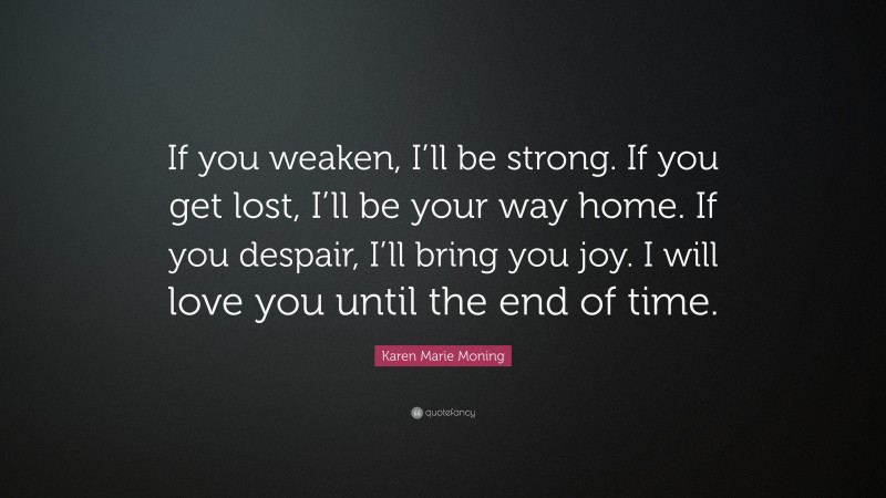 Karen Marie Moning Quote: “If you weaken, I’ll be strong. If you get lost, I’ll be your way home. If you despair, I’ll bring you joy. I will love you until the end of time.”