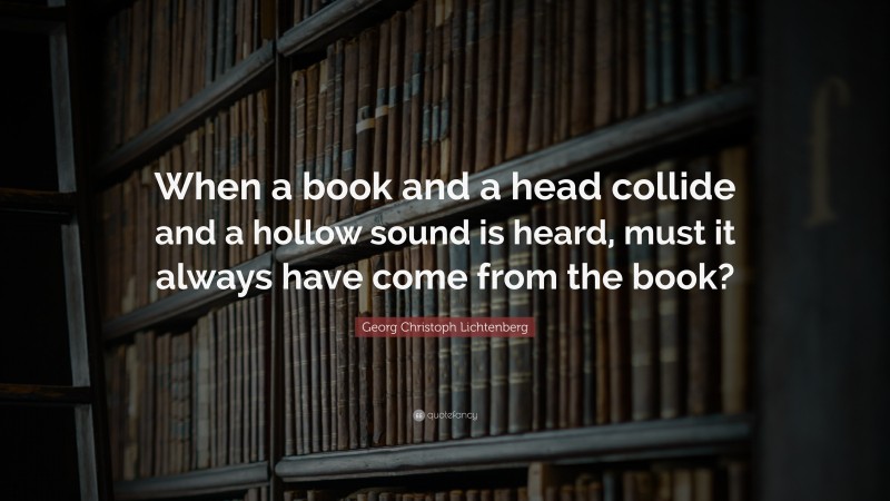 Georg Christoph Lichtenberg Quote: “When a book and a head collide and a hollow sound is heard, must it always have come from the book?”