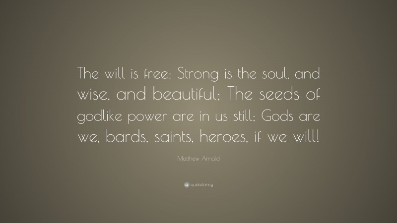 Matthew Arnold Quote: “The will is free; Strong is the soul, and wise, and beautiful; The seeds of godlike power are in us still; Gods are we, bards, saints, heroes, if we will!”