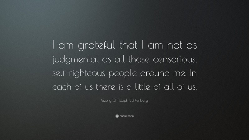 Georg Christoph Lichtenberg Quote: “I am grateful that I am not as judgmental as all those censorious, self-righteous people around me. In each of us there is a little of all of us.”