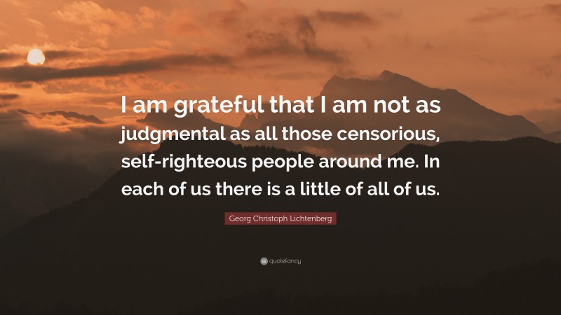 Georg Christoph Lichtenberg Quote: “I am grateful that I am not as judgmental as all those censorious, self-righteous people around me. In each of us there is a little of all of us.”