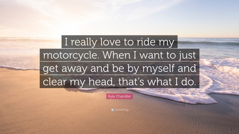 Kyle Chandler Quote: “I really love to ride my motorcycle. When I want to just get away and be by myself and clear my head, that’s what I do.”