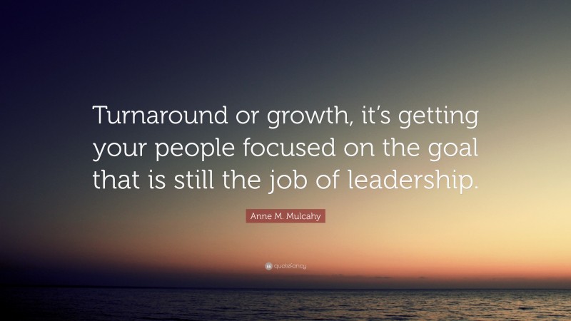 Anne M. Mulcahy Quote: “Turnaround or growth, it’s getting your people focused on the goal that is still the job of leadership.”