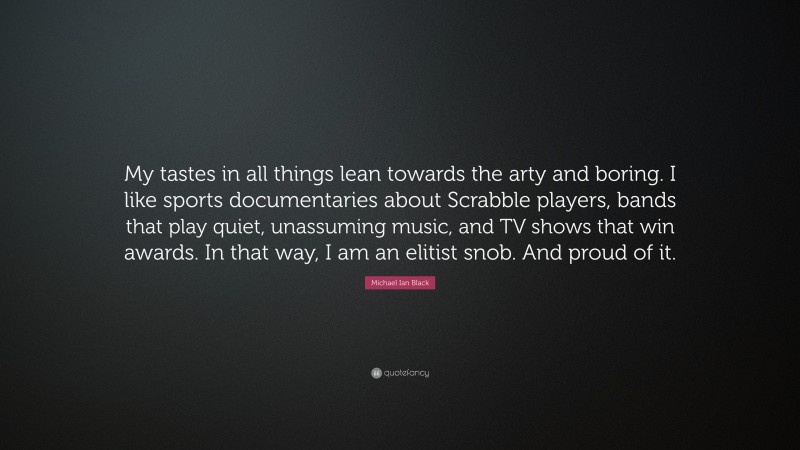 Michael Ian Black Quote: “My tastes in all things lean towards the arty and boring. I like sports documentaries about Scrabble players, bands that play quiet, unassuming music, and TV shows that win awards. In that way, I am an elitist snob. And proud of it.”