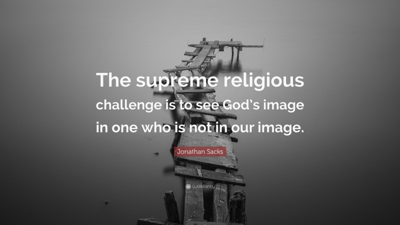 Jonathan Sacks Quote: “The supreme religious challenge is to see God’s image in one who is not in our image.”
