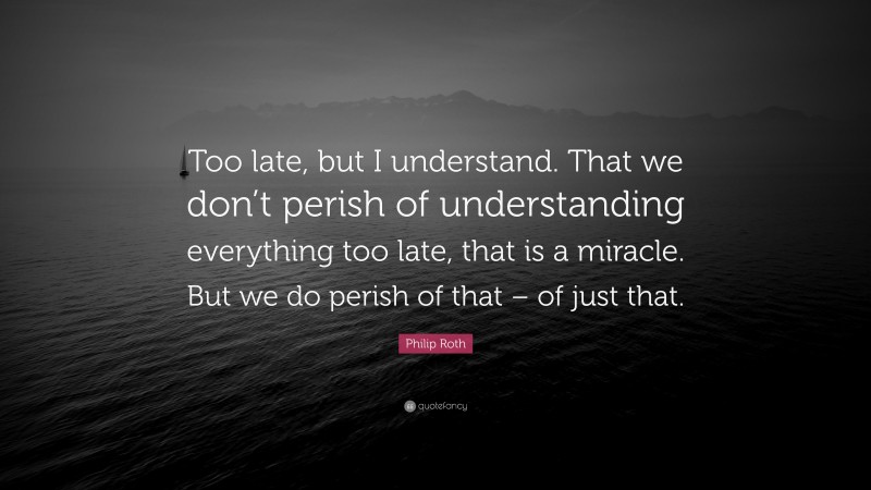 Philip Roth Quote: “Too late, but I understand. That we don’t perish of understanding everything too late, that is a miracle. But we do perish of that – of just that.”