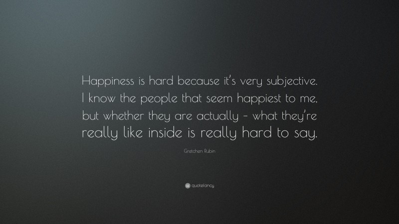 Gretchen Rubin Quote: “Happiness is hard because it’s very subjective. I know the people that seem happiest to me, but whether they are actually – what they’re really like inside is really hard to say.”