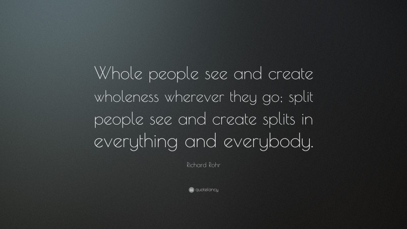 Richard Rohr Quote: “Whole people see and create wholeness wherever they go; split people see and create splits in everything and everybody.”