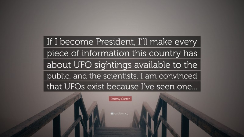 Jimmy Carter Quote: “If I become President, I’ll make every piece of information this country has about UFO sightings available to the public, and the scientists. I am convinced that UFOs exist because I’ve seen one...”