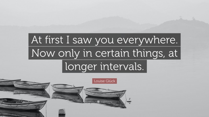 Louise Glück Quote: “At first I saw you everywhere. Now only in certain things, at longer intervals.”