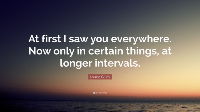 Louise Glück Quote: “At first I saw you everywhere. Now only in certain things, at longer intervals.”