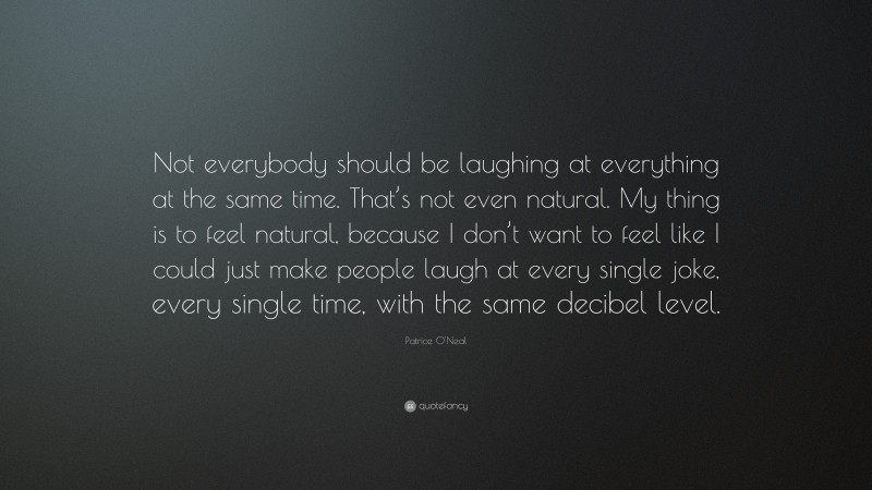 Patrice O'Neal Quote: “Not everybody should be laughing at everything at the same time. That’s not even natural. My thing is to feel natural, because I don’t want to feel like I could just make people laugh at every single joke, every single time, with the same decibel level.”