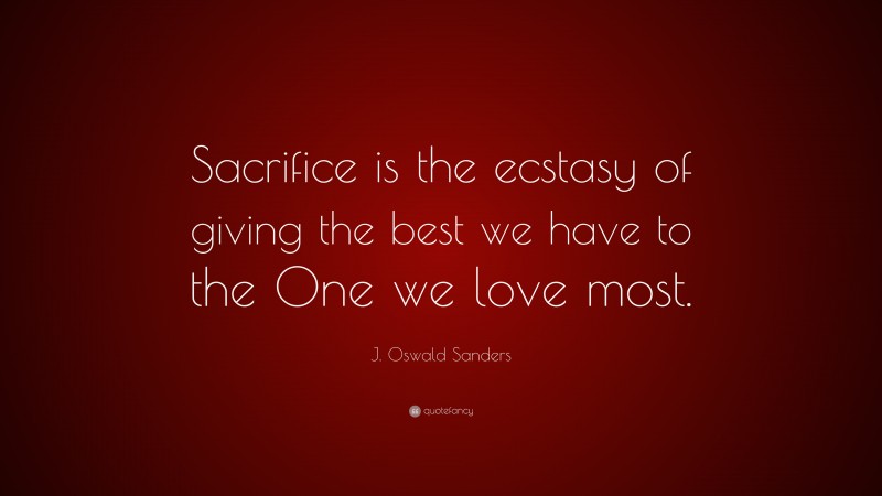 J. Oswald Sanders Quote: “Sacrifice is the ecstasy of giving the best we have to the One we love most.”