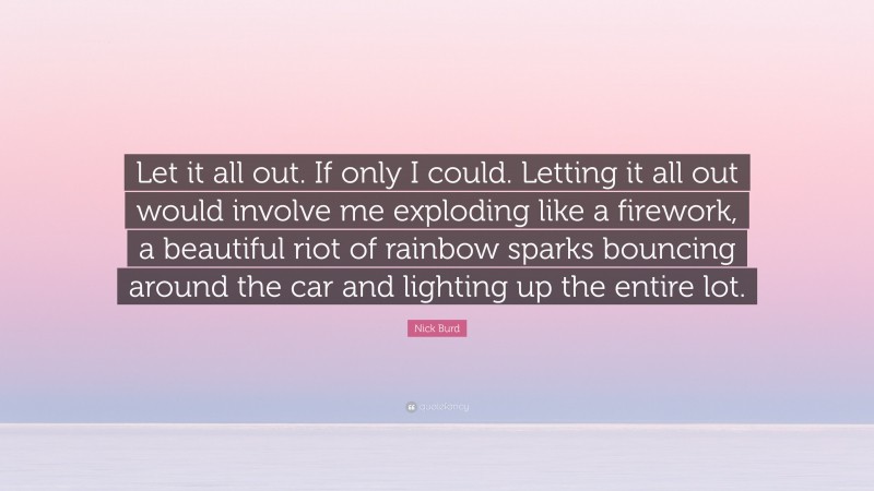 Nick Burd Quote: “Let it all out. If only I could. Letting it all out would involve me exploding like a firework, a beautiful riot of rainbow sparks bouncing around the car and lighting up the entire lot.”