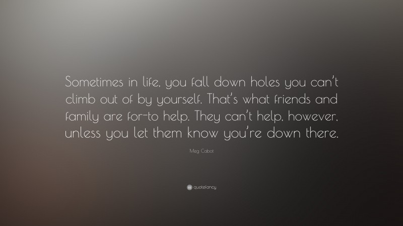 Meg Cabot Quote: “Sometimes in life, you fall down holes you can’t climb out of by yourself. That’s what friends and family are for-to help. They can’t help, however, unless you let them know you’re down there.”